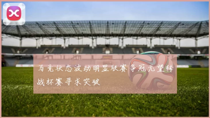 马竞状态波动明显联赛争冠无望转战杯赛寻求突破
