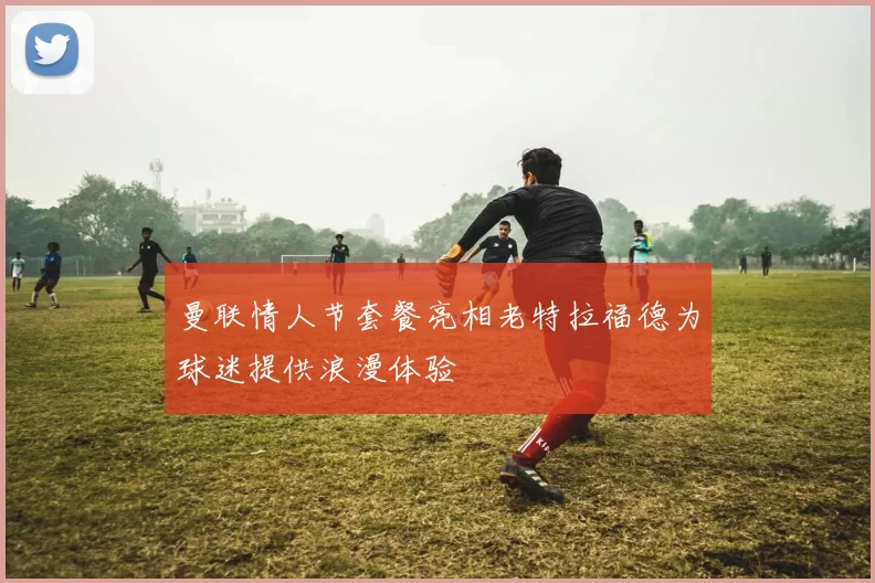 曼联情人节套餐亮相老特拉福德为球迷提供浪漫体验