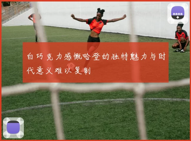 白巧克力感慨哈登的独特魅力与时代意义难以复制