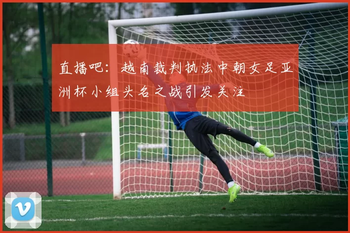 直播吧：越南裁判执法中朝女足亚洲杯小组头名之战引发关注