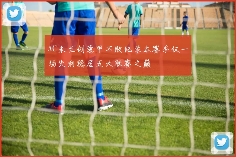 AC米兰创意甲不败纪录本赛季仅一场失利稳居五大联赛之巅