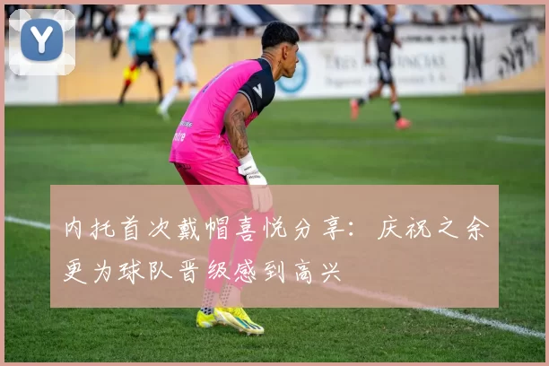 内托首次戴帽喜悦分享：庆祝之余更为球队晋级感到高兴