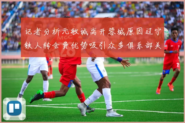 记者分析元敏诚离开蓉城原因辽宁铁人转会费优势吸引众多俱乐部关注