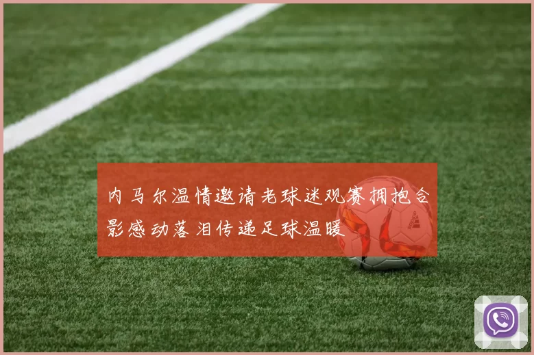 内马尔温情邀请老球迷观赛拥抱合影感动落泪传递足球温暖