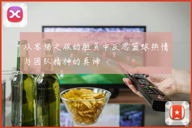 从客场之旅的胜负中反思篮球热情与团队精神的真谛