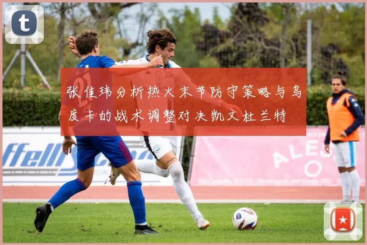 张佳玮分析热火末节防守策略与乌度卡的战术调整对决凯文杜兰特