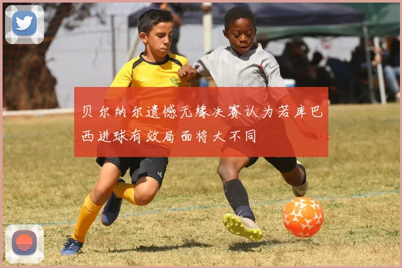 贝尔纳尔遗憾无缘决赛认为若库巴西进球有效局面将大不同