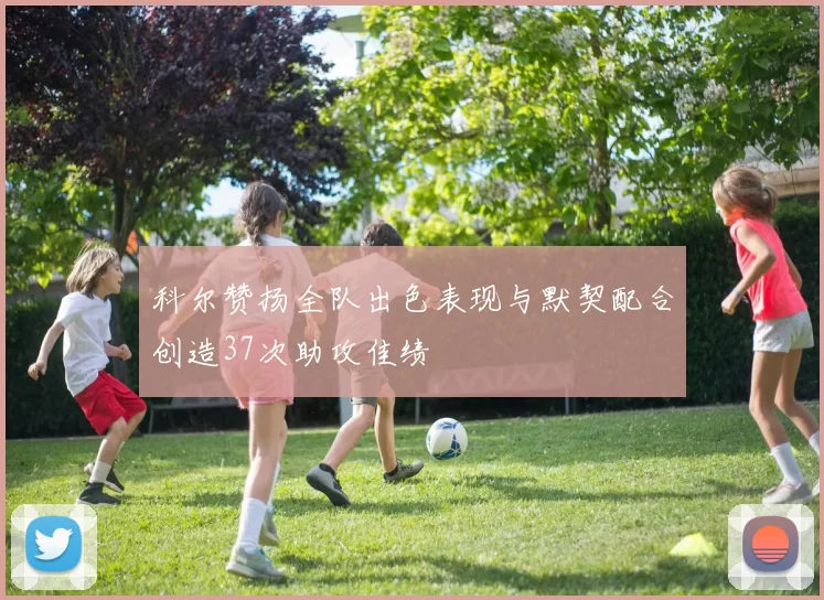 科尔赞扬全队出色表现与默契配合创造37次助攻佳绩