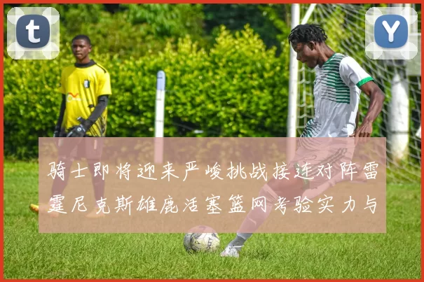 骑士即将迎来严峻挑战接连对阵雷霆尼克斯雄鹿活塞篮网考验实力与韧性