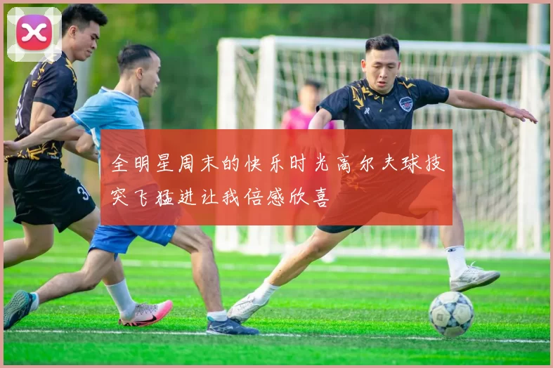 全明星周末的快乐时光高尔夫球技突飞猛进让我倍感欣喜