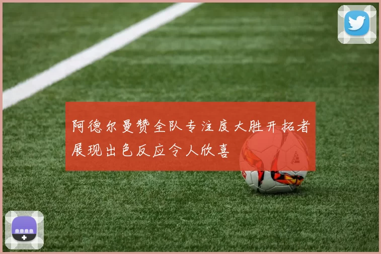阿德尔曼赞全队专注度大胜开拓者展现出色反应令人欣喜