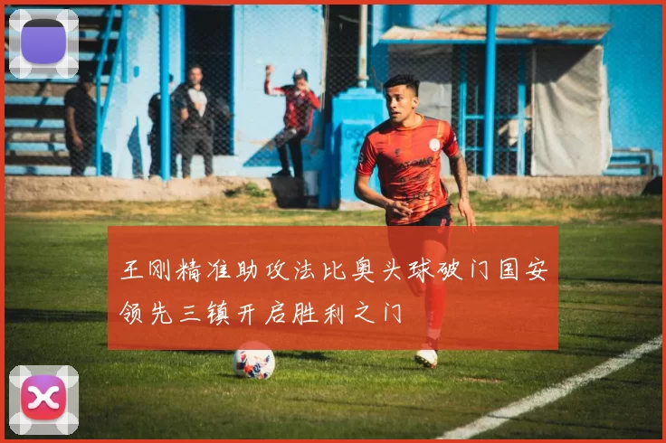 王刚精准助攻法比奥头球破门国安领先三镇开启胜利之门