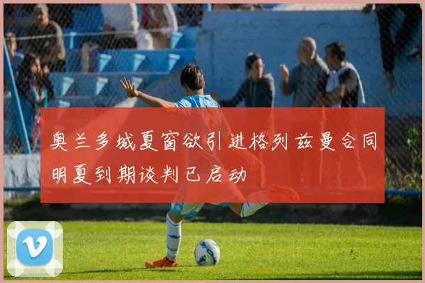 奥兰多城夏窗欲引进格列兹曼合同明夏到期谈判已启动