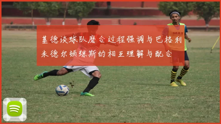 基德谈球队磨合过程强调与巴格利米德尔顿琼斯的相互理解与配合