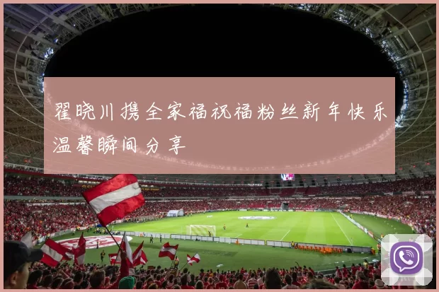 翟晓川携全家福祝福粉丝新年快乐温馨瞬间分享