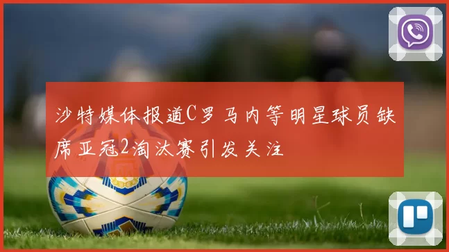 沙特媒体报道C罗马内等明星球员缺席亚冠2淘汰赛引发关注