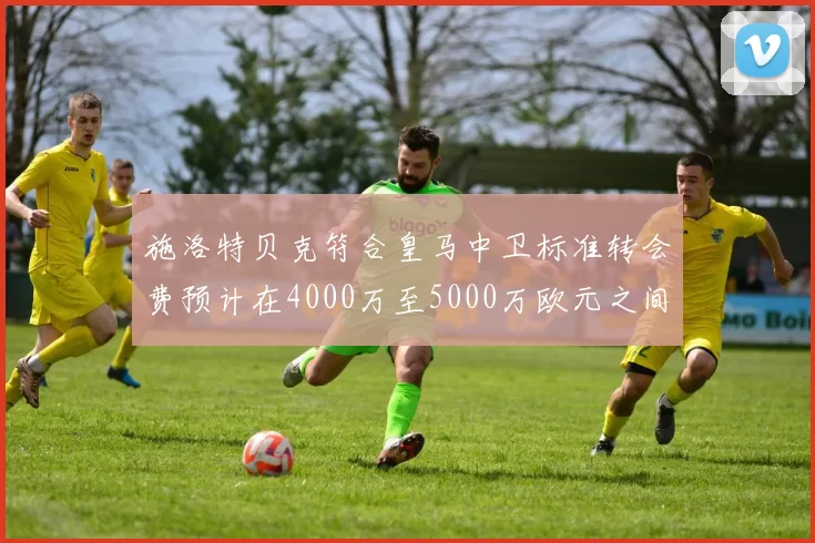 施洛特贝克符合皇马中卫标准转会费预计在4000万至5000万欧元之间