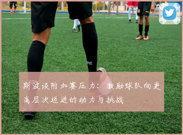 斯波谈附加赛压力：激励球队向更高层次迈进的动力与挑战