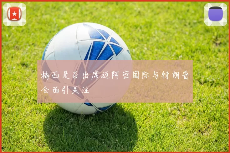 梅西是否出席迈阿密国际与特朗普会面引关注