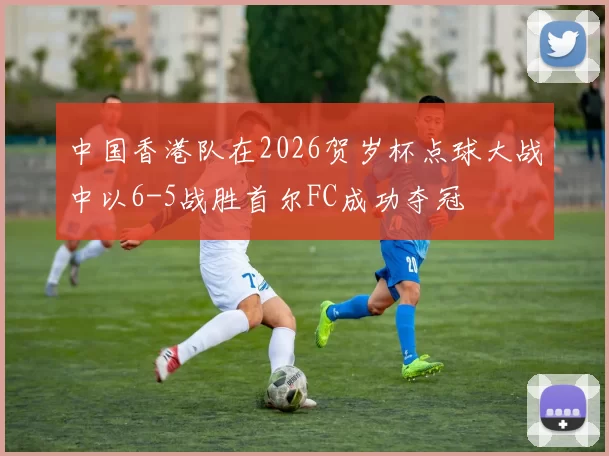 中国香港队在2026贺岁杯点球大战中以6-5战胜首尔FC成功夺冠