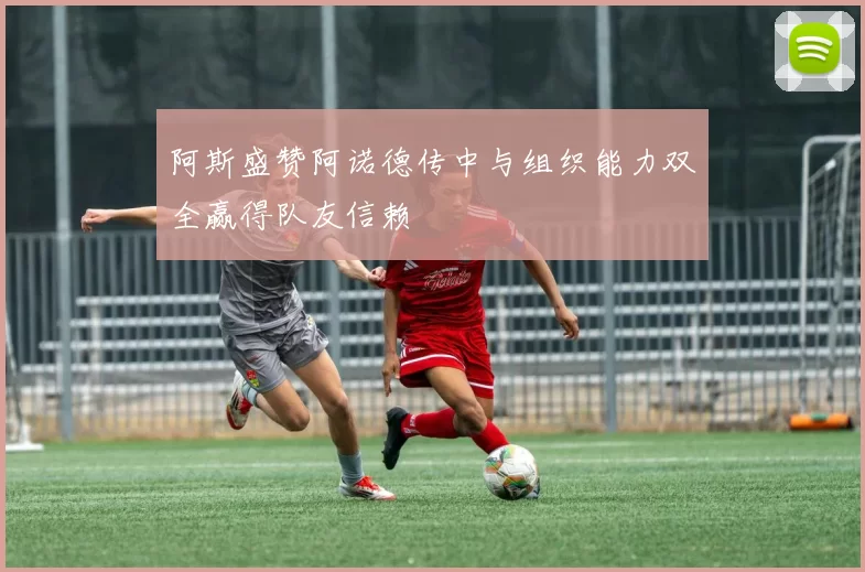 阿斯盛赞阿诺德传中与组织能力双全赢得队友信赖
