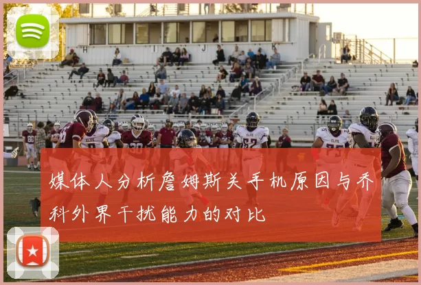 媒体人分析詹姆斯关手机原因与乔科外界干扰能力的对比