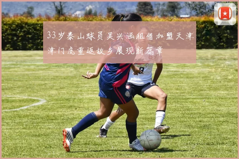 33岁泰山球员吴兴涵租借加盟天津津门虎重返故乡展现新篇章