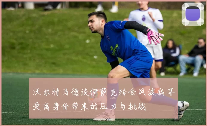 沃尔特马德谈伊萨克转会风波我享受高身价带来的压力与挑战